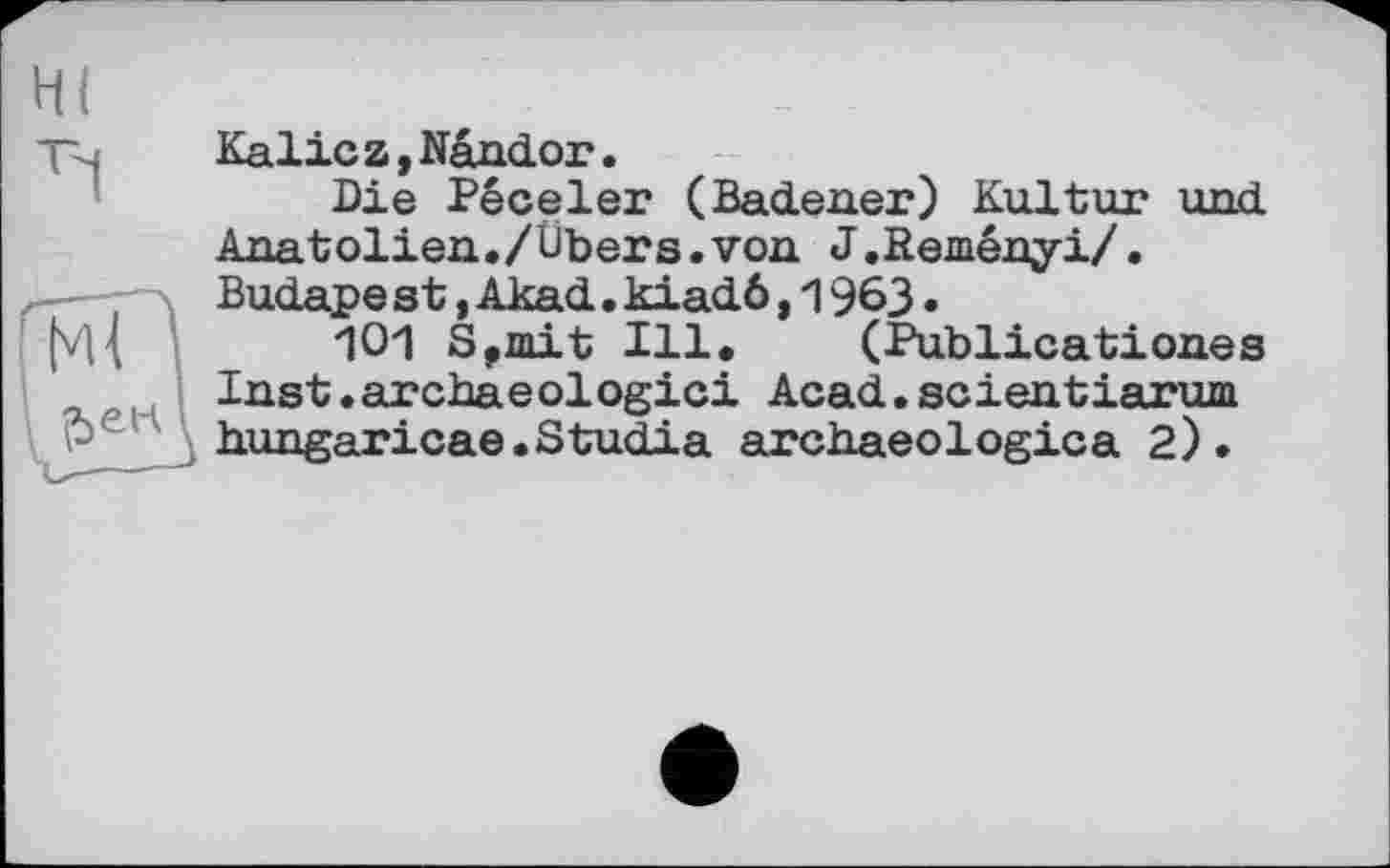 ﻿HI	_	.
Тч	Kalic z,Nändor.
Die Péceler (Badener) Kultur und Anatolien./Übers.von J.Reményi/.
-x Budape st, Akad. kiadö, 1963.
(VI{ Ю1 S,mit Ill. (Publicationss
Inst.archaeologici Acad.scientiarum
Pe , hungaricae.Studia archaeologies 2).